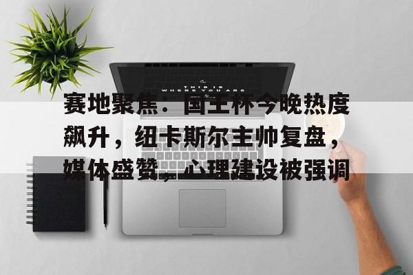 九游体育官方入口关于赛地聚焦：国王杯今晚热度飙升，纽卡斯尔主帅复盘，媒体盛赞，心理建设被强调的信息